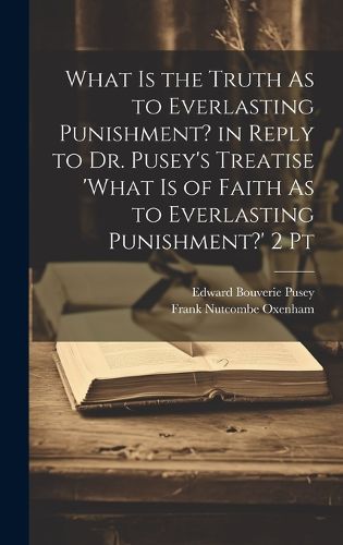 Cover image for What Is the Truth As to Everlasting Punishment? in Reply to Dr. Pusey's Treatise 'what Is of Faith As to Everlasting Punishment?' 2 Pt