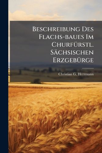 Cover image for Beschreibung Des Flachs-Baues Im Churf Rstl. S Chsischen Erzgeb Rge: Nebst Bewei , Da Der Flachsbau Ohne Die Freye Erlaubni Leinewand Zu Weben Nicht Bestehen K Nnen ...