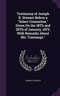 Cover image for Testimony of Joseph B. Stewart Before a Select Committee, Given on the 18th and 29th of January, 1873, with Remarks about His Contempt.