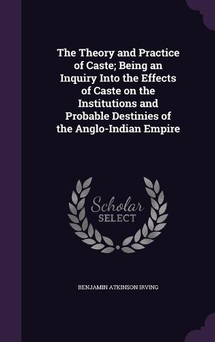 Cover image for The Theory and Practice of Caste; Being an Inquiry Into the Effects of Caste on the Institutions and Probable Destinies of the Anglo-Indian Empire