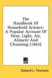 Cover image for The Handbook of Household Science: A Popular Account of Heat, Light, Air, Aliment and Cleansing (1865)