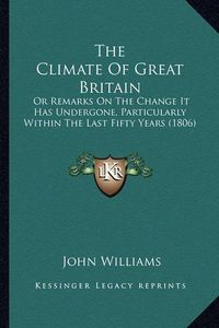 Cover image for The Climate of Great Britain: Or Remarks on the Change It Has Undergone, Particularly Within the Last Fifty Years (1806)