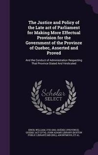 Cover image for The Justice and Policy of the Late Act of Parliament for Making More Effectual Provision for the Government of the Province of Quebec, Asserted and Proved: And the Conduct of Administration Respecting That Province Stated and Vindicated