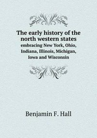 Cover image for The early history of the north western states embracing New York, Ohio, Indiana, Illinois, Michigan, Iowa and Wisconsin