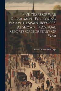 Cover image for Five Years Of War Department Following War With Spain, 1899-1903, As Shown In Annual Reports Of Secretary Of War