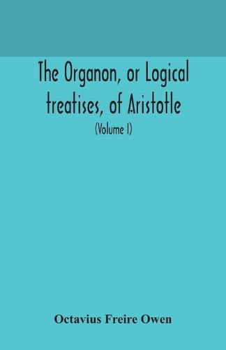 Cover image for The Organon, or Logical treatises, of Aristotle. With introduction of Porphyry. Literally translated, with notes, syllogistic examples, analysis, and introduction (Volume I)