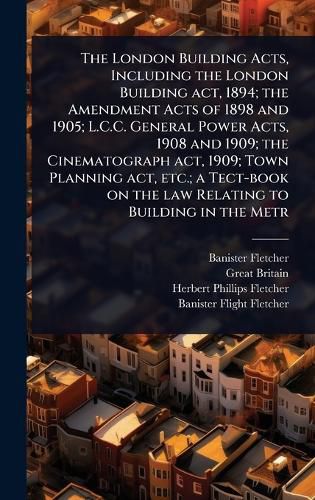 Cover image for The London Building Acts, Including the London Building act, 1894; the Amendment Acts of 1898 and 1905; L.C.C. General Power Acts, 1908 and 1909; the Cinematograph act, 1909; Town Planning act, etc.; a Tect-book on the law Relating to Building in the Metr