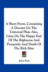 Cover image for A Short Poem, Containing a Descant on the Universal Plan: Also, Lines on the Happy End of the Righteous and Prosperity and Death of the Rich Man