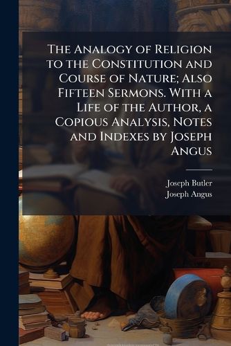 Cover image for The Analogy of Religion to the Constitution and Course of Nature; Also Fifteen Sermons. with a Life of the Author, a Copious Analysis, Notes and Indexes by Joseph Angus