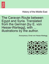 Cover image for The Caravan Route Between Egypt and Syria. Translated from the German [By E. Von Hesse-Wartegg], with ... Illustrations by the Author.