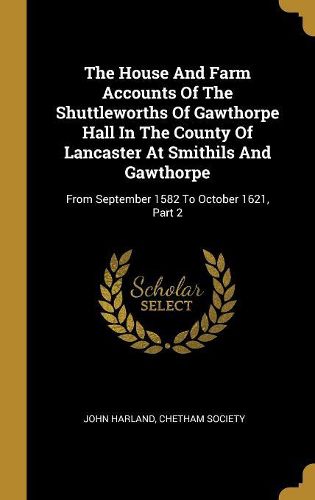 Cover image for The House And Farm Accounts Of The Shuttleworths Of Gawthorpe Hall In The County Of Lancaster At Smithils And Gawthorpe