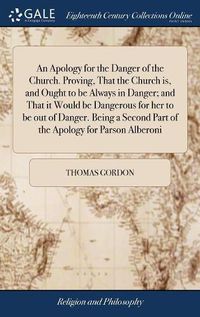 Cover image for An Apology for the Danger of the Church. Proving, That the Church is, and Ought to be Always in Danger; and That it Would be Dangerous for her to be out of Danger. Being a Second Part of the Apology for Parson Alberoni