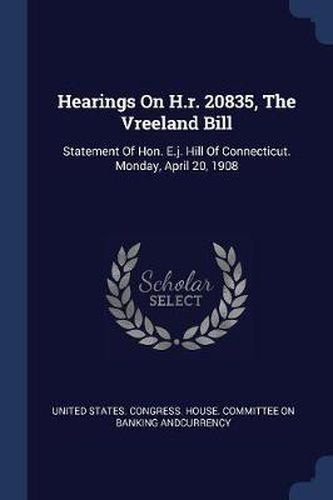 Cover image for Hearings on H.R. 20835, the Vreeland Bill: Statement of Hon. E.J. Hill of Connecticut. Monday, April 20, 1908