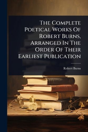 Cover image for The Complete Poetical Works Of Robert Burns, Arranged In The Order Of Their Earliest Publication