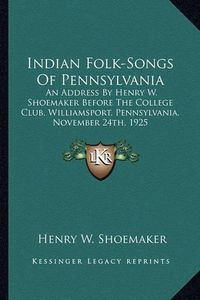 Cover image for Indian Folk-Songs of Pennsylvania: An Address by Henry W. Shoemaker Before the College Club, Williamsport, Pennsylvania, November 24th, 1925