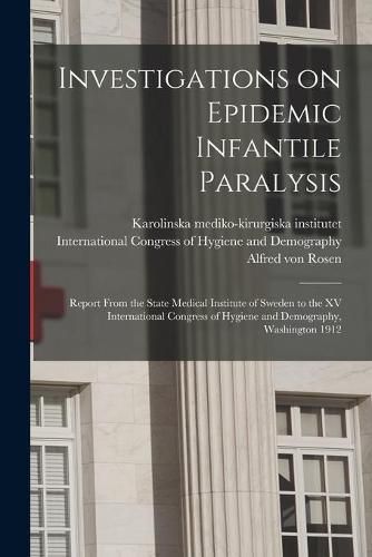 Investigations on Epidemic Infantile Paralysis: Report From the State Medical Institute of Sweden to the XV International Congress of Hygiene and Demography, Washington 1912