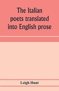 Cover image for The Italian poets translated into English prose. Containing a summary in prose of the poems of Dante, Pulci, Boiardo, Ariosto, and Tasso, with comments, occasional passages versified, and critical notices of the lives and genius of the authors