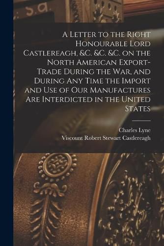 A Letter to the Right Honourable Lord Castlereagh, &c. &c. &c. on the North American Export-trade During the War, and During Any Time the Import and Use of Our Manufactures Are Interdicted in the United States [microform]