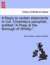 Cover image for A Reply to Certain Statements in Col. Cholmley's Pamphlet, Entitled a Peep at the Borough of Whitby..