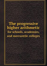 Cover image for The progressive higher arithmetic for schools, academies, and mercantile colleges