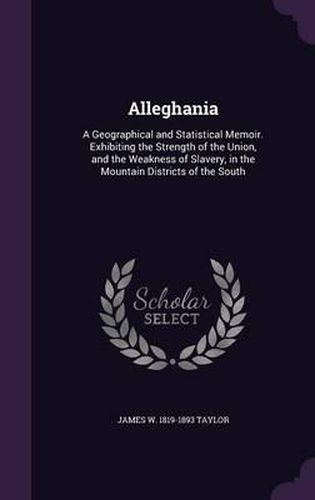 Cover image for Alleghania: A Geographical and Statistical Memoir. Exhibiting the Strength of the Union, and the Weakness of Slavery, in the Mountain Districts of the South