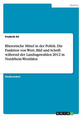 Cover image for Rhetorische Mittel in der Politik. Die Funktion von Wort, Bild und Schrift wahrend der Landtagswahlen 2012 in Nordrhein-Westfalen