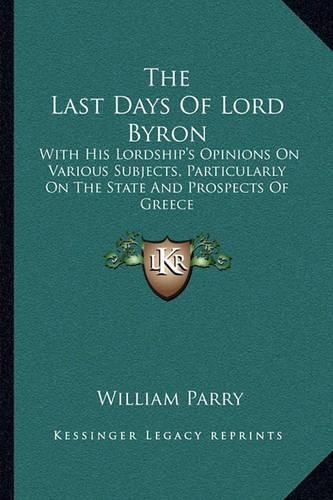 Cover image for The Last Days of Lord Byron: With His Lordship's Opinions on Various Subjects, Particularly on the State and Prospects of Greece