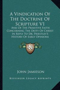 Cover image for A Vindication of the Doctrine of Scripture V1: And of the Primitive Faith Concerning the Deity of Christ in Reply to Dr. Priestley's History of Early Opinions