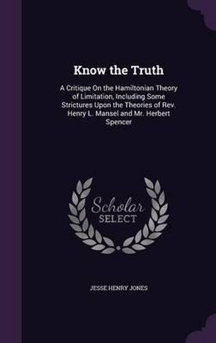 Know the Truth: A Critique on the Hamiltonian Theory of Limitation, Including Some Strictures Upon the Theories of REV. Henry L. Mansel and Mr. Herbert Spencer