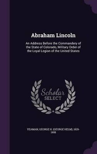 Cover image for Abraham Lincoln: An Address Before the Commandery of the State of Colorado, Military Order of the Loyal Legion of the United States