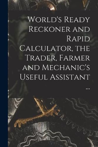 Cover image for World's Ready Reckoner and Rapid Calculator, the Trader, Farmer and Mechanic's Useful Assistant ...