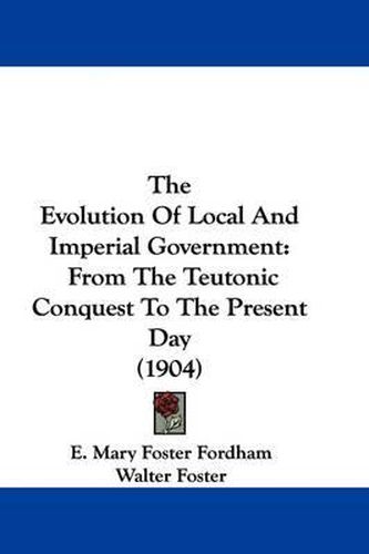 Cover image for The Evolution of Local and Imperial Government: From the Teutonic Conquest to the Present Day (1904)