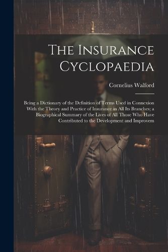 Cover image for The Insurance Cyclopaedia; Being a Dictionary of the Definition of Terms Used in Connexion With the Theory and Practice of Insurance in all its Branches; a Biographical Summary of the Lives of all Those who Have Contributed to the Development and Improvem