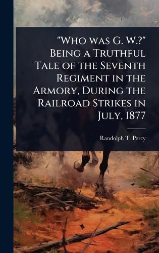 Cover image for "Who was G. W.?" Being a Truthful Tale of the Seventh Regiment in the Armory, During the Railroad Strikes in July, 1877