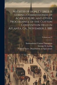 Cover image for Address of Hon. George B. Loring, Commissioner of Agriculture, and Other Proceedings of the Cotton Convention Held in Atlanta, Ga., November 2, 1881; Volume no.17