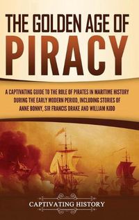 Cover image for The Golden Age of Piracy: A Captivating Guide to the Role of Pirates in Maritime History during the Early Modern Period, Including Stories of Anne Bonny, Sir Francis Drake, and William Kidd