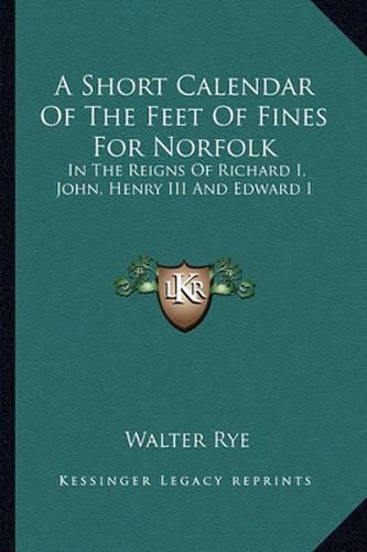 A Short Calendar of the Feet of Fines for Norfolk: In the Reigns of Richard I, John, Henry III and Edward I