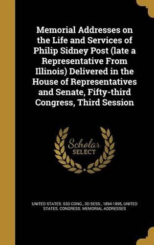 Cover image for Memorial Addresses on the Life and Services of Philip Sidney Post (Late a Representative from Illinois) Delivered in the House of Representatives and Senate, Fifty-Third Congress, Third Session