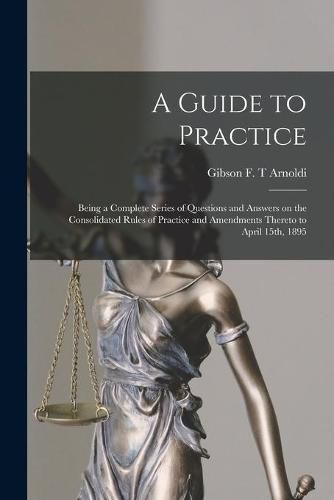 A Guide to Practice [microform]: Being a Complete Series of Questions and Answers on the Consolidated Rules of Practice and Amendments Thereto to April 15th, 1895