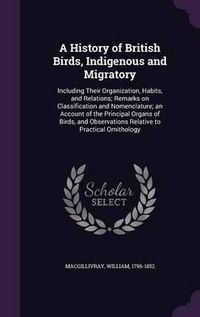 Cover image for A History of British Birds, Indigenous and Migratory: Including Their Organization, Habits, and Relations; Remarks on Classification and Nomenclature; An Account of the Principal Organs of Birds, and Observations Relative to Practical Ornithology