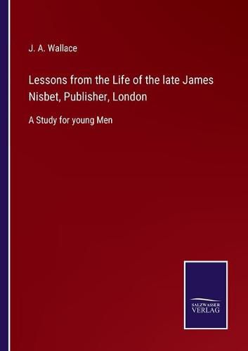 Lessons from the Life of the late James Nisbet, Publisher, London: A Study for young Men