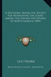 Cover image for A Discourse, Before the Society for Propagating the Gospel AA Discourse, Before the Society for Propagating the Gospel Among the Indians and Others in North America (1804) Mong the Indians and Others in North America (1804)