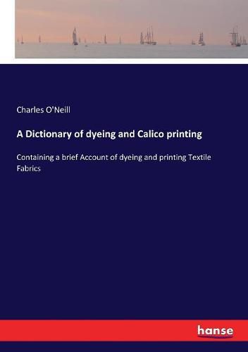 Cover image for A Dictionary of dyeing and Calico printing: Containing a brief Account of dyeing and printing Textile Fabrics