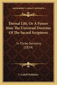 Cover image for Eternal Life, or a Future State the Universal Doctrine of the Sacred Scriptures: In Three Sermons (1824)