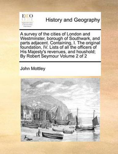 Cover image for A Survey of the Cities of London and Westminster, Borough of Southwark, and Parts Adjacent. Containing, I. the Original Foundation, IV. Lists of All the Officers of His Majesty's Revenues, and Houshold; By Robert Seymour Volume 2 of 2