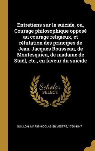 Cover image for Entretiens sur le suicide, ou, Courage philosophique oppose au courage religieux, et refutation des principes de Jean-Jacques Rousseau, de Montesquieu, de madame de Stael, etc., en faveur du suicide