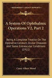 Cover image for A System of Ophthalmic Operations V2, Part 2: Being a Complete Treatise on the Operative Conduct, Ocular Diseases and Some Extraocular Conditions (1911)