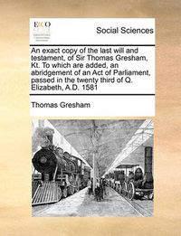 Cover image for An Exact Copy of the Last Will and Testament, of Sir Thomas Gresham, Kt. to Which Are Added, an Abridgement of an Act of Parliament, Passed in the Twenty Third of Q. Elizabeth, A.D. 1581