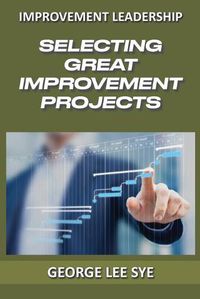 Cover image for Selecting Great Improvement Projects: Identifying Lean Six Sigma Projects That Deliver Real and Quantifiable Value