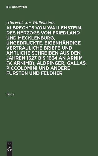 Albrecht Von Wallenstein: Albrechts Von Wallenstein, Des Herzogs Von Friedland Und Mecklenburg, Ungedruckte, Eigenh?ndige Vertrauliche Briefe Und Amtliche Schreiben Aus Den Jahren 1627 Bis 1634 an Arnim (V. Arnimb), Aldringer, Gallas, Piccolomini Und Ander